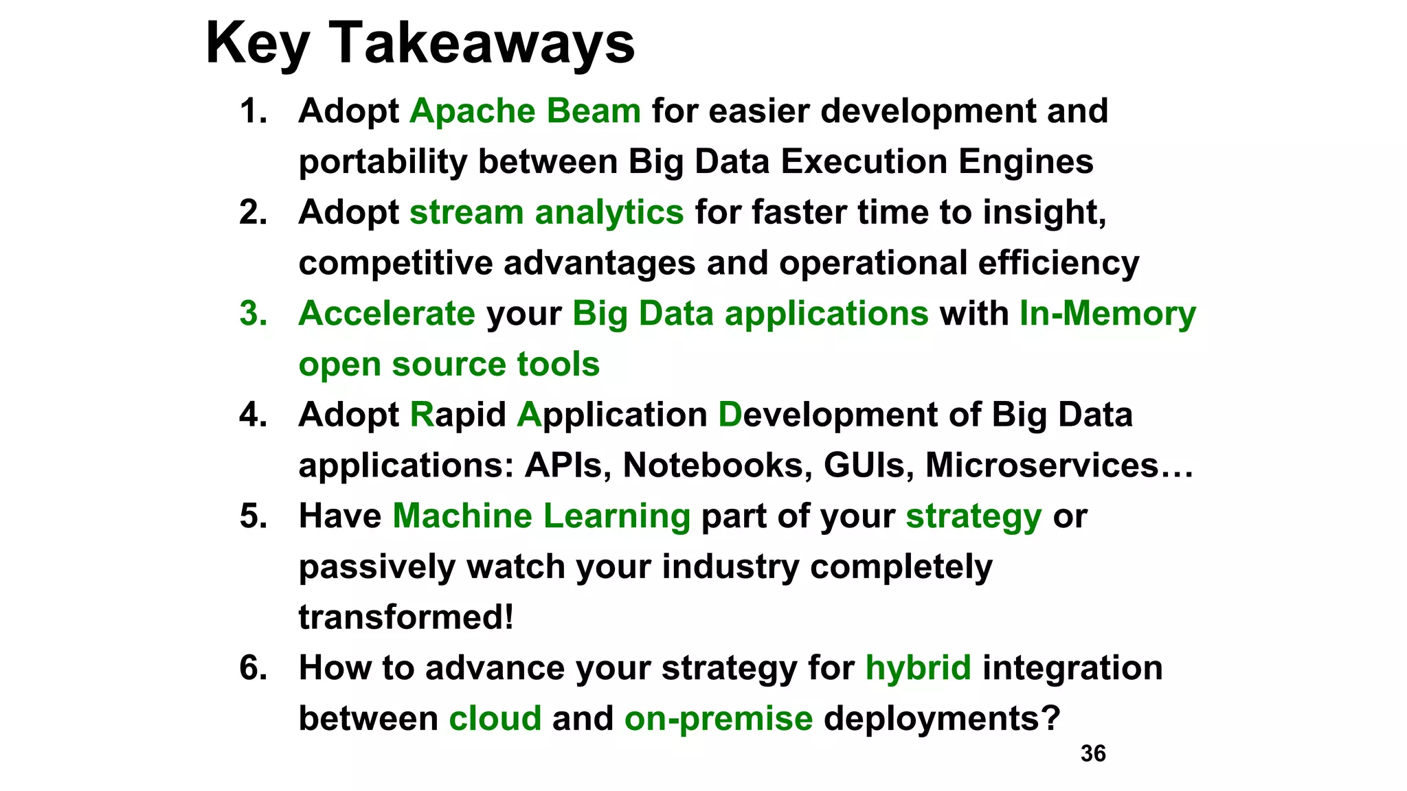 Key Takeaways
1. Adopt Apache Beam for easier development and
portability between Big Data Execution Engines
2. Adopt stream analytics for faster time to insight,
competitive advantages and operational efficiency
3. Accelerate your Big Data applications with In-Memory
open source tools
4. Adopt Rapid Application Development of Big Data
applications: APIs, Notebooks, GUIs, Microservices…
5. Have Machine Learning part of your strategy or
passively watch your industry completely
transformed!
6. How to advance your strategy for hybrid integration
between cloud and on-premise deployments?
36
 