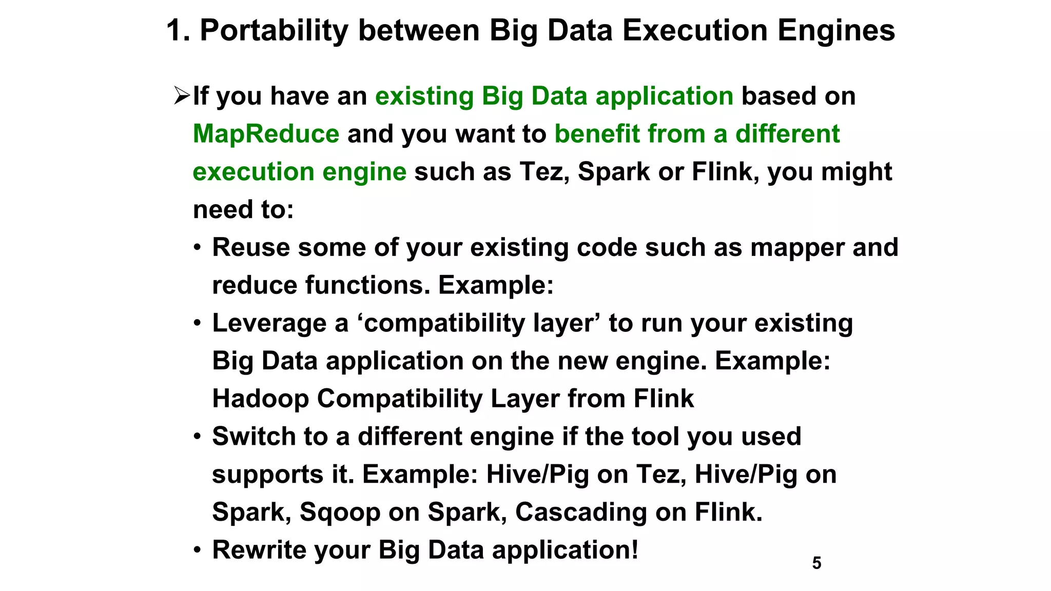 1. Portability between Big Data Execution Engines
If you have an existing Big Data application based on
MapReduce and you want to benefit from a different
execution engine such as Tez, Spark or Flink, you might
need to:
• Reuse some of your existing code such as mapper and
reduce functions. Example:
• Leverage a ‘compatibility layer’ to run your existing
Big Data application on the new engine. Example:
Hadoop Compatibility Layer from Flink
• Switch to a different engine if the tool you used
supports it. Example: Hive/Pig on Tez, Hive/Pig on
Spark, Sqoop on Spark, Cascading on Flink.
• Rewrite your Big Data application! 5
 