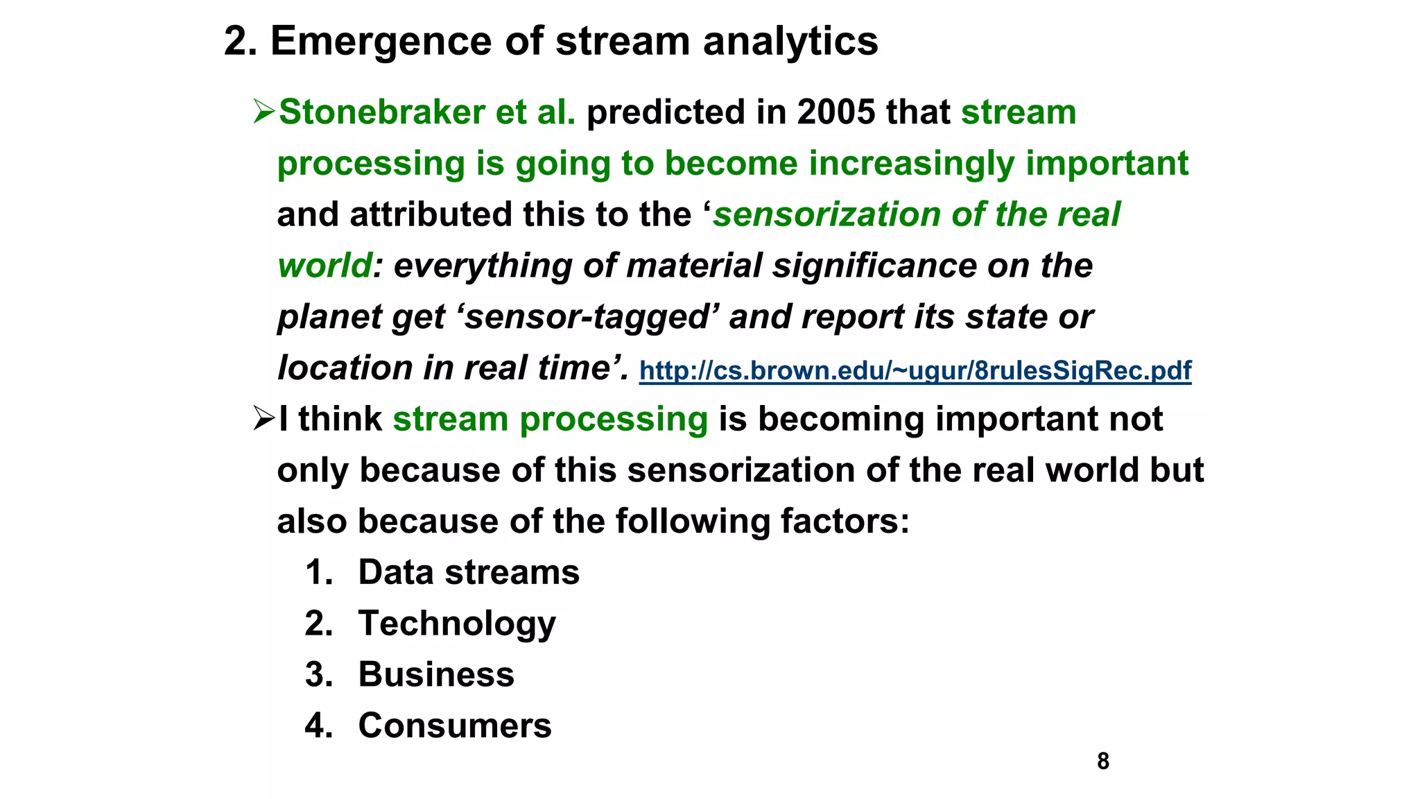 2. Emergence of stream analytics
Stonebraker et al. predicted in 2005 that stream
processing is going to become increasingly important
and attributed this to the ‘sensorization of the real
world: everything of material significance on the
planet get ‘sensor-tagged’ and report its state or
location in real time’. http://cs.brown.edu/~ugur/8rulesSigRec.pdf
I think stream processing is becoming important not
only because of this sensorization of the real world but
also because of the following factors:
1. Data streams
2. Technology
3. Business
4. Consumers
8
 