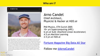 H2O.ai 
Machine Intelligence
Who Am I?
Arno Candel
Chief Architect,
Physicist & Hacker at H2O.ai
PhD Physics, ETH Zurich 2005
10+ yrs Supercomputing (HPC)
6 yrs at SLAC (Stanford Linear Accelerator)
4.5 yrs Machine Learning
2.5 yrs at H2O.ai
Fortune Magazine Big Data All Star
Follow me @ArnoCandel
2
Who	am	I?
 