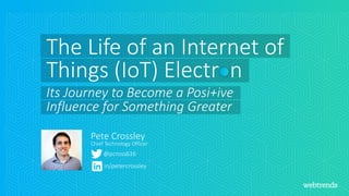 @pcross616
Pete Crossley
in/petercrossley
The Life of an Internet of
Things (IoT) Electr n
Its Journey to Become a Posi+ive
Influence for Something Greater
Chief Technology Officer
 