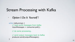13
• Option I: Do It Yourself !
Stream Processing with Kafka
while (isRunning) {
// read some messages from Kafka
inputMessages = consumer.poll();
// do some processing…
// send output messages back to Kafka
producer.send(outputMessages);
}
 