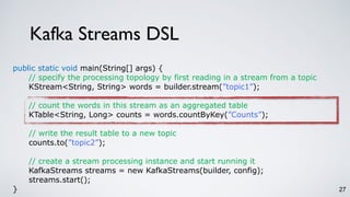 Kafka Streams DSL
27
public static void main(String[] args) {
// specify the processing topology by first reading in a stream from a topic
KStream<String, String> words = builder.stream(”topic1”);
// count the words in this stream as an aggregated table
KTable<String, Long> counts = words.countByKey(”Counts”);
// write the result table to a new topic
counts.to(”topic2”);
// create a stream processing instance and start running it
KafkaStreams streams = new KafkaStreams(builder, config);
streams.start();
}
 
