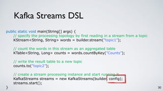Kafka Streams DSL
30
public static void main(String[] args) {
// specify the processing topology by first reading in a stream from a topic
KStream<String, String> words = builder.stream(”topic1”);
// count the words in this stream as an aggregated table
KTable<String, Long> counts = words.countByKey(”Counts”);
// write the result table to a new topic
counts.to(”topic2”);
// create a stream processing instance and start running it
KafkaStreams streams = new KafkaStreams(builder, config);
streams.start();
}
 