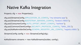 31
Native Kafka Integration
Property cfg = new Properties();
cfg.put(StreamsConfig.APPLICATION_ID_CONFIG, “my-streams-app”);
cfg.put(StreamsConfig.BOOTSTRAP_SERVERS_CONFIG, “broker1:9092”);
cfg.put(ConsumerConfig.AUTO_OFFSET_RESET_CONIFG, “earliest”);
cfg.put(CommonClientConfigs.SECURITY_PROTOCOL_CONFIG, “SASL_SSL”);
cfg.put(KafkaAvroSerDeConfig.SCHEMA_REGISTRY_URL_CONFIG, “registry:8081”);
StreamsConfig config = new StreamsConfig(cfg);
…
KafkaStreams streams = new KafkaStreams(builder, config);
 