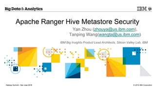 © 2016 IBM CorporationHadoop Summit – San Jose 2016Hadoop Summit – San Jose 2015
Apache Ranger Hive Metastore Security
Yan Zhou (zhouya@us.ibm.com),
Tanping Wang(wangta@us.ibm.com)
IBM Big Insights Product Lead Architects, Silicon Valley Lab, IBM
 