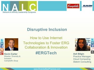 Disruptive Inclusion
                            How to Use Internet
                        Technologies to Foster ERG
                         Collaboration & Innovation
Kevin Carter                    #ERGTech                       Asli Bilgin
Director, Diversity &                                          Practice Manager,
Inclusion                                                      Cloud Computing
Campbell’s Soup
                                                               Slalom Consulting


                              www.DiversityBestPractices.com
 