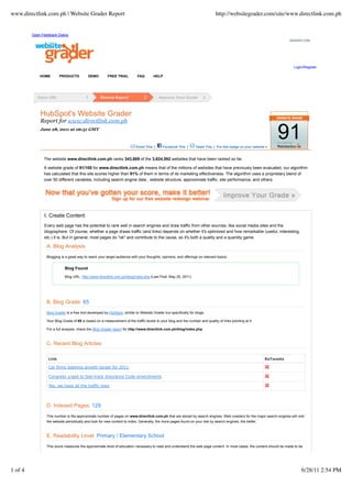 www.directlink.com.ph | Website Grader Report                                                                                  http://websitegrader.com/site/www.directlink.com.ph


         Open Feedback Dialog
                                                                                                                                                                       GRADER.COM




                                                                                                                                                                         Login/Register

             HOME        PRODUCTS          DEMO         FREE TRIAL          FAQ       HELP




             HubSpot's Website Grader
             Report for www.directlink.com.ph
             June 28, 2011 at 06:51 GMT



                                                                           Email This |     Facebook This |      Tweet This | Put this badge on your website »
                                                                                                                                                                 91
               The website www.directlink.com.ph ranks 343,669 of the 3,624,592 websites that have been ranked so far.

               A website grade of 91/100 for www.directlink.com.ph means that of the millions of websites that have previously been evaluated, our algorithm
               has calculated that this site scores higher than 91% of them in terms of its marketing effectiveness. The algorithm uses a proprietary blend of
               over 50 different variables, including search engine data , website structure, approximate traffic, site performance, and others.




               I. Create Content
               Every web page has the potential to rank well in search engines and draw traffic from other sources, like social media sites and the
               blogosphere. Of course, whether a page draws traffic (and links) depends on whether it's optimized and how remarkable (useful, interesting,
               etc.) it is. But in general, most pages do "ok" and contribute to the cause, so it's both a quality and a quantity game.

                 A. Blog Analysis
                 Blogging is a great way to reach your target audience with your thoughts, opinions, and offerings on relevant topics.


                            Blog Found

                            Blog URL: http://www.directlink.com.ph/blog/index.php (Last Post: May 25, 2011)




                 B. Blog Grade: 65
                 Blog Grader is a free tool developed by HubSpot, similar to Website Grader but specifically for blogs.

                 Your Blog Grade of 65 is based on a measurement of the traffic levels to your blog and the number and quality of links pointing at it.

                 For a full analysis, check the Blog Grader report for http://www.directlink.com.ph/blog/index.php.



                 C. Recent Blog Articles

                  Link                                                                                                                                      ReTweets

                  Car firms slashing growth target for 2011

                  Congress urged to fast-track Insurance Code amendments

                  Yes, we have all the traffic laws




                 D. Indexed Pages: 129
                 This number is the approximate number of pages on www.directlink.com.ph that are stored by search engines. Web crawlers for the major search engines will visit
                 the website periodically and look for new content to index. Generally, the more pages found on your site by search engines, the better.



                 E. Readability Level: Primary / Elementary School
                 This score measures the approximate level of education necessary to read and understand the web page content. In most cases, the content should be made to be




1 of 4                                                                                                                                                                        6/28/11 2:54 PM
 