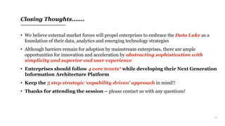 17
Closing Thoughts…....
• We believe external market forces will propel enterprises to embrace the Data Lake as a
foundation of their data, analytics and emerging technology strategies
• Although barriers remain for adoption by mainstream enterprises, there are ample
opportunities for innovation and acceleration by abstracting sophistication with
simplicity and superior end user experience
• Enterprises should follow 4 core tenets* while developing their Next Generation
Information Architecture Platform
• Keep the 5 step strategic ‘capability driven’ approach in mind!!
• Thanks for attending the session – please contact us with any questions!
 