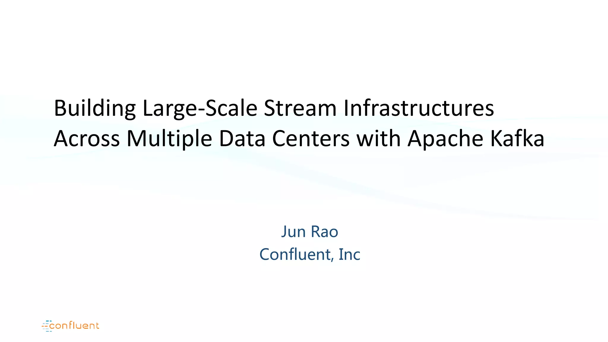 Jun Rao Confluent, Inc Building Large-Scale Stream Infrastructures Across Multiple Data Centers with Apache Kafka 