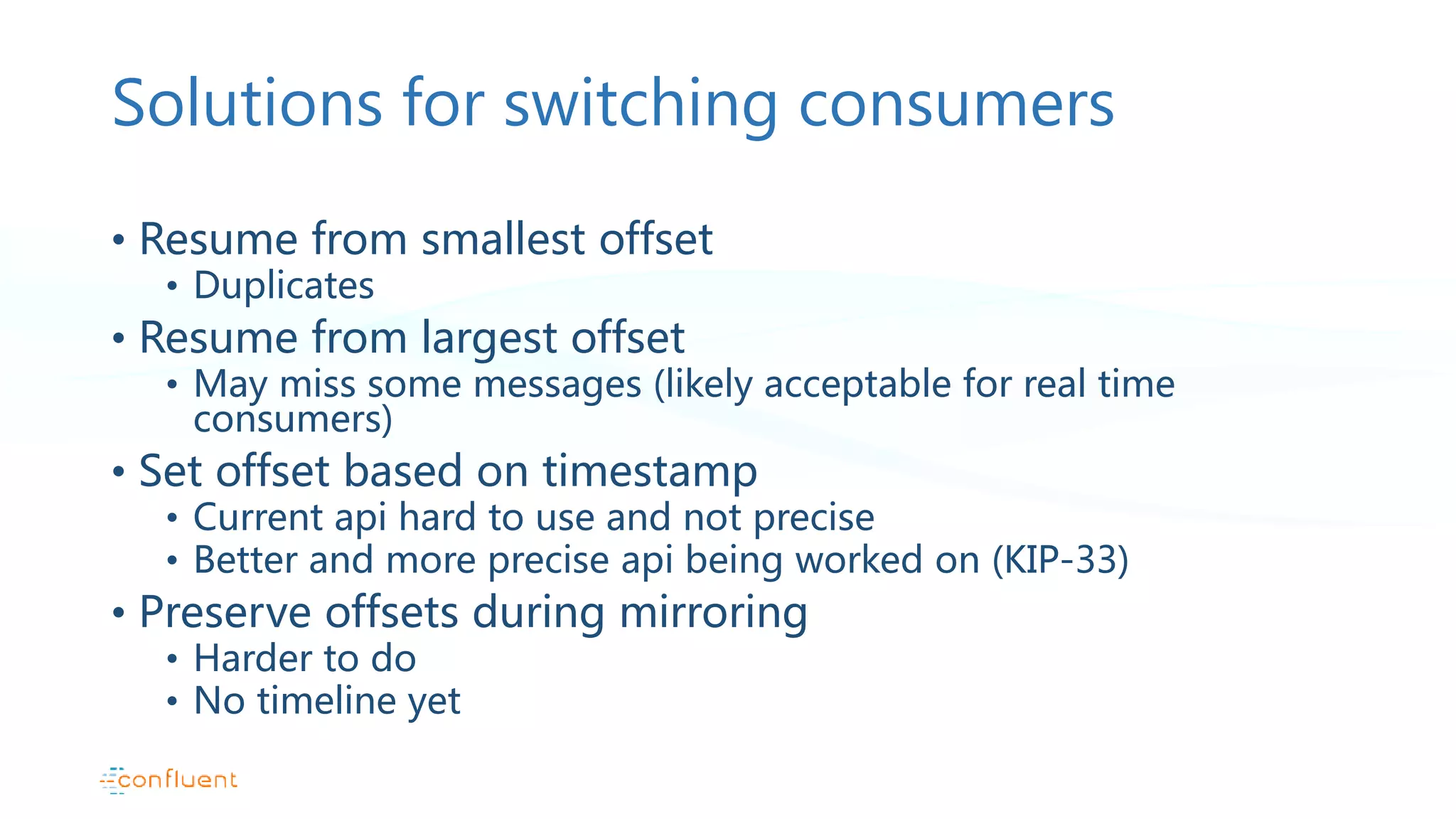 Solutions for switching consumers • Resume from smallest offset • Duplicates • Resume from largest offset • May miss some messages (likely acceptable for real time consumers) • Set offset based on timestamp • Current api hard to use and not precise • Better and more precise api being worked on (KIP-33) • Preserve offsets during mirroring • Harder to do • No timeline yet 