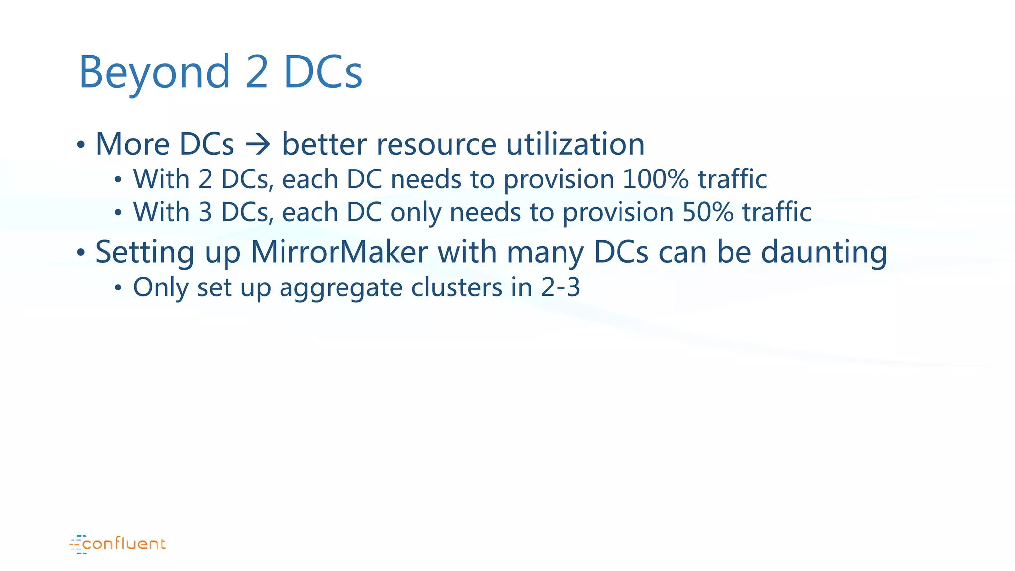 Beyond 2 DCs • More DCs  better resource utilization • With 2 DCs, each DC needs to provision 100% traffic • With 3 DCs, each DC only needs to provision 50% traffic • Setting up MirrorMaker with many DCs can be daunting • Only set up aggregate clusters in 2-3 