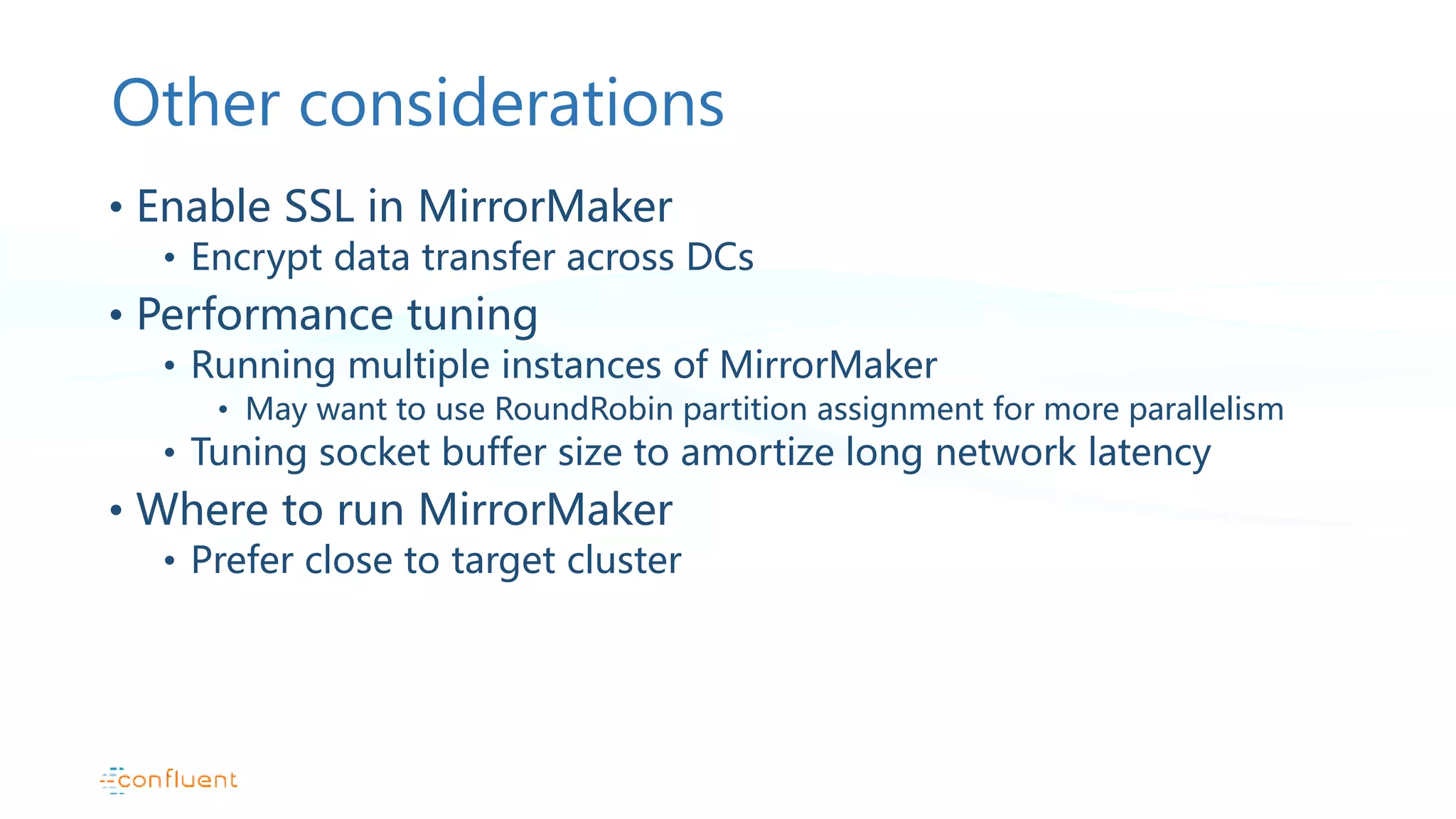 Other considerations • Enable SSL in MirrorMaker • Encrypt data transfer across DCs • Performance tuning • Running multiple instances of MirrorMaker • May want to use RoundRobin partition assignment for more parallelism • Tuning socket buffer size to amortize long network latency • Where to run MirrorMaker • Prefer close to target cluster 
