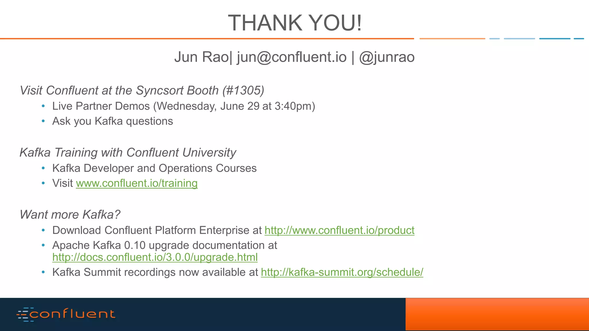 33Confidential THANK YOU! Jun Rao| jun@confluent.io | @junrao Visit Confluent at the Syncsort Booth (#1305) • Live Partner Demos (Wednesday, June 29 at 3:40pm) • Ask you Kafka questions Kafka Training with Confluent University • Kafka Developer and Operations Courses • Visit www.confluent.io/training Want more Kafka? • Download Confluent Platform Enterprise at http://www.confluent.io/product • Apache Kafka 0.10 upgrade documentation at http://docs.confluent.io/3.0.0/upgrade.html • Kafka Summit recordings now available at http://kafka-summit.org/schedule/ 