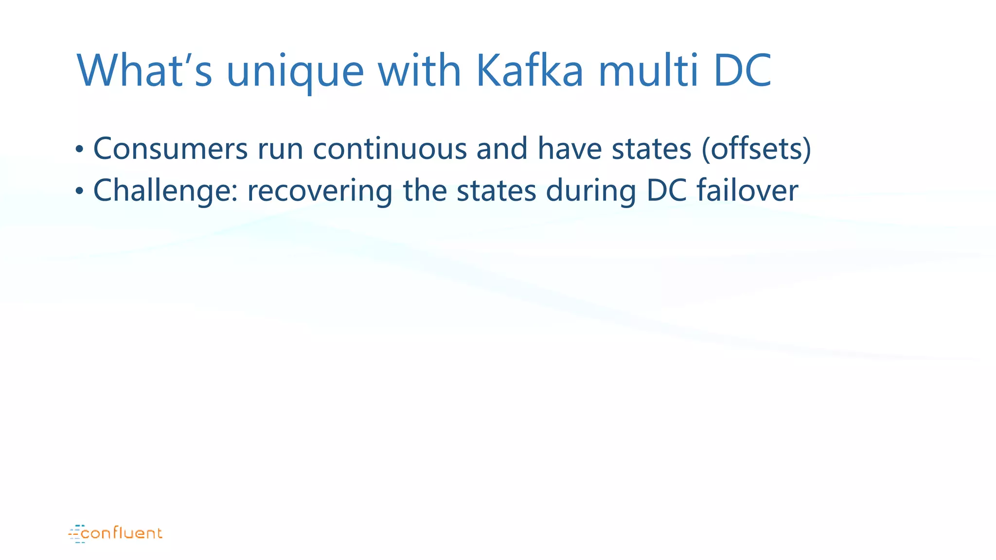 What’s unique with Kafka multi DC • Consumers run continuous and have states (offsets) • Challenge: recovering the states during DC failover 
