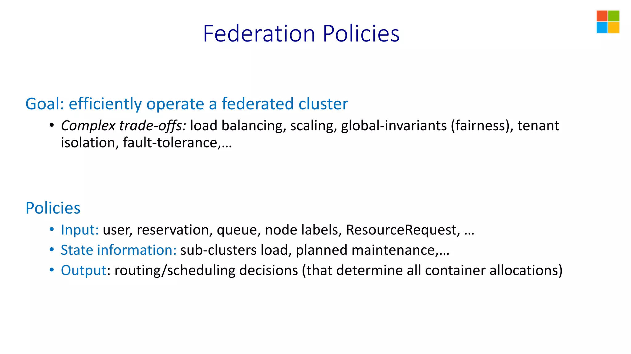 Federation Policies
Goal: efficiently operate a federated cluster
• Complex trade-offs: load balancing, scaling, global-invariants (fairness), tenant
isolation, fault-tolerance,…
Policies
• Input: user, reservation, queue, node labels, ResourceRequest, …
• State information: sub-clusters load, planned maintenance,…
• Output: routing/scheduling decisions (that determine all container allocations)
 