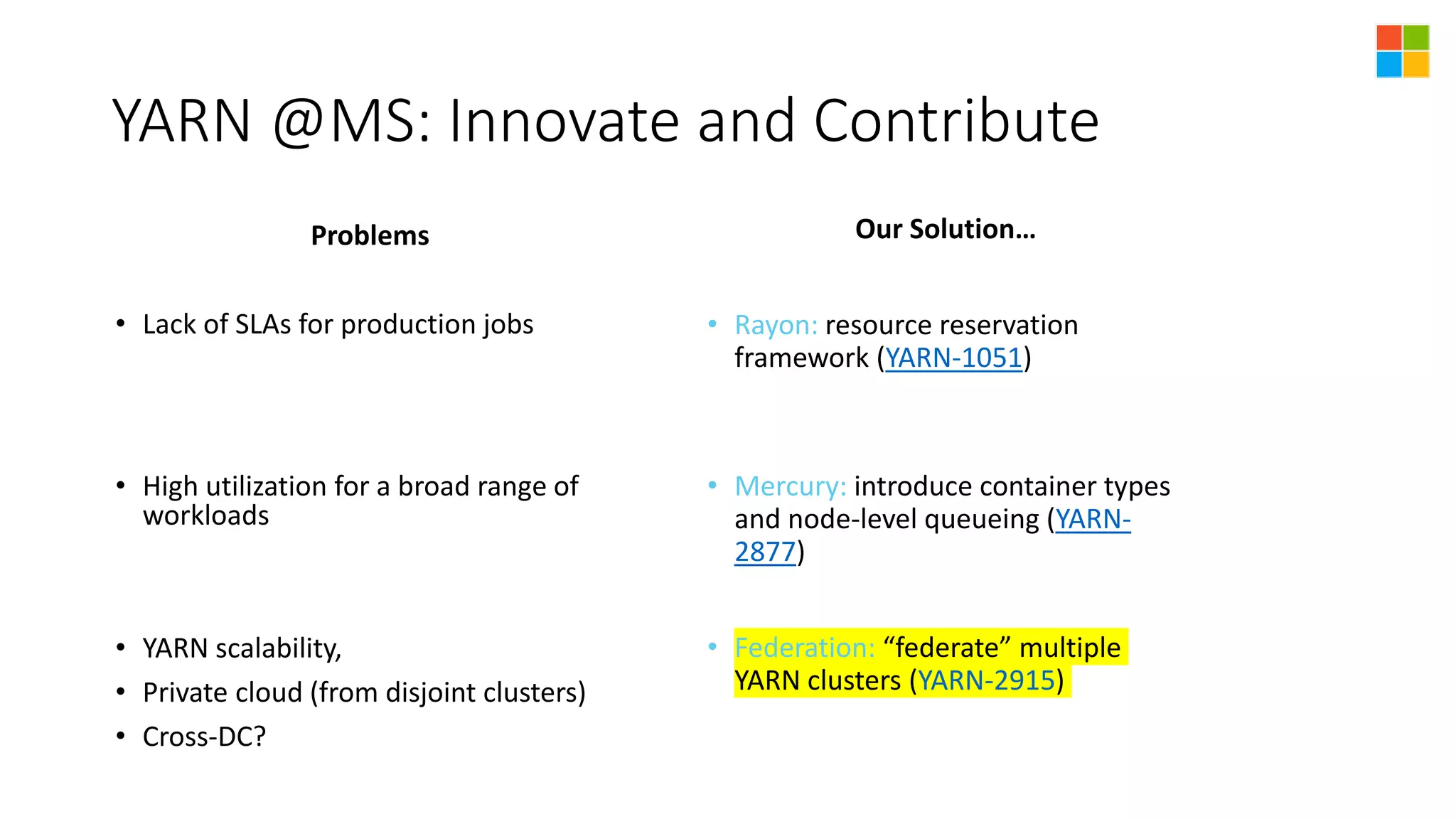 YARN @MS: Innovate and Contribute
Problems
• Lack of SLAs for production jobs
• High utilization for a broad range of
workloads
• YARN scalability,
• Private cloud (from disjoint clusters)
• Cross-DC?
Our Solution…
• Rayon: resource reservation
framework (YARN-1051)
• Mercury: introduce container types
and node-level queueing (YARN-
2877)
• Federation: “federate” multiple
YARN clusters (YARN-2915)
 