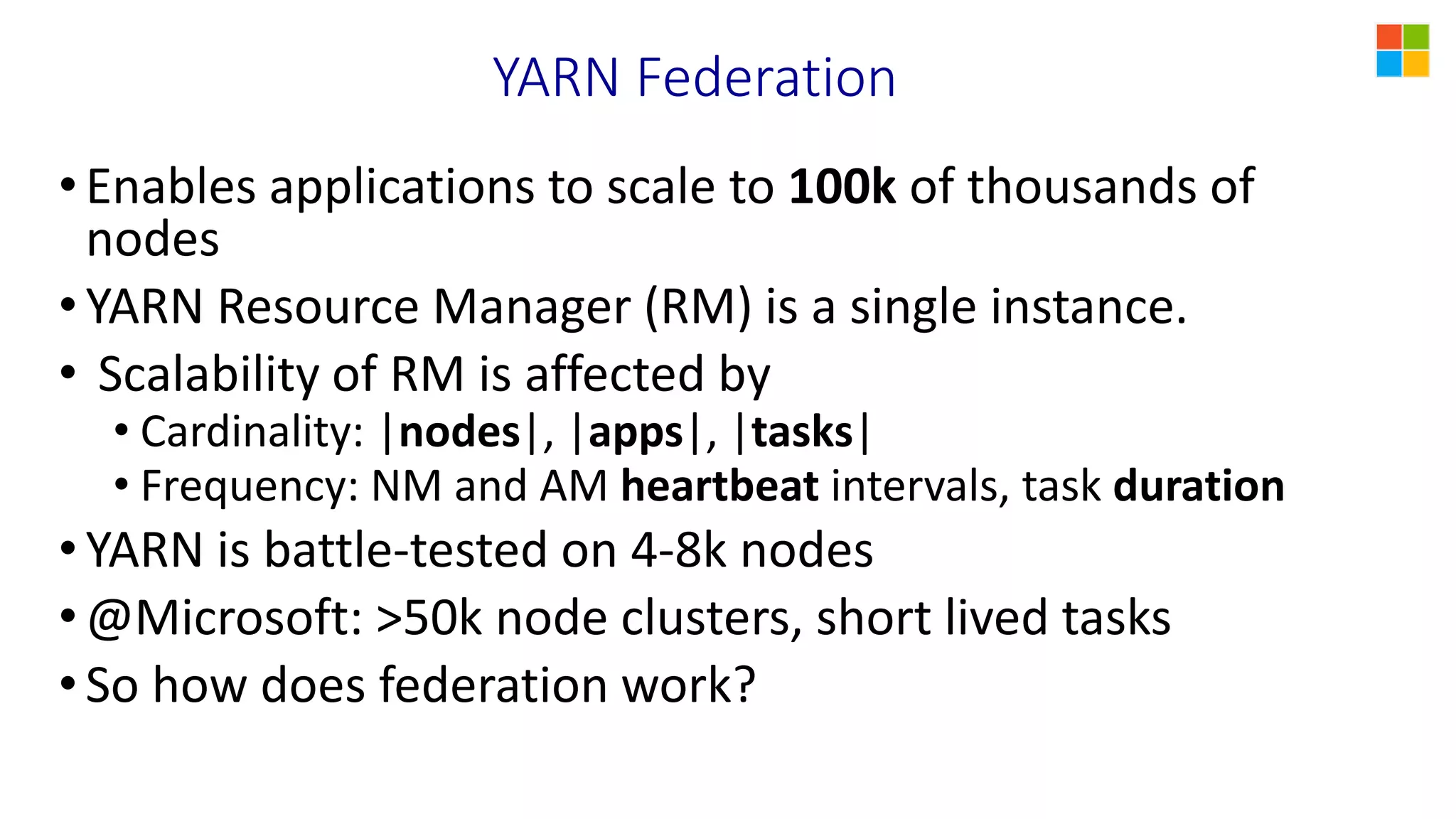 YARN Federation
•Enables applications to scale to 100k of thousands of
nodes
•YARN Resource Manager (RM) is a single instance.
• Scalability of RM is affected by
• Cardinality: |nodes|, |apps|, |tasks|
• Frequency: NM and AM heartbeat intervals, task duration
•YARN is battle-tested on 4-8k nodes
•@Microsoft: >50k node clusters, short lived tasks
•So how does federation work?
 