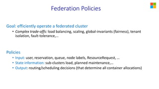 Federation Policies
Goal: efficiently operate a federated cluster
• Complex trade-offs: load balancing, scaling, global-invariants (fairness), tenant
isolation, fault-tolerance,…
Policies
• Input: user, reservation, queue, node labels, ResourceRequest, …
• State information: sub-clusters load, planned maintenance,…
• Output: routing/scheduling decisions (that determine all container allocations)
 