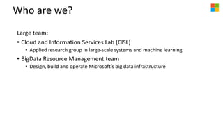 Who are we?
Large team:
• Cloud and Information Services Lab (CISL)
• Applied research group in large-scale systems and machine learning
• BigData Resource Management team
• Design, build and operate Microsoft’s big data infrastructure
 
