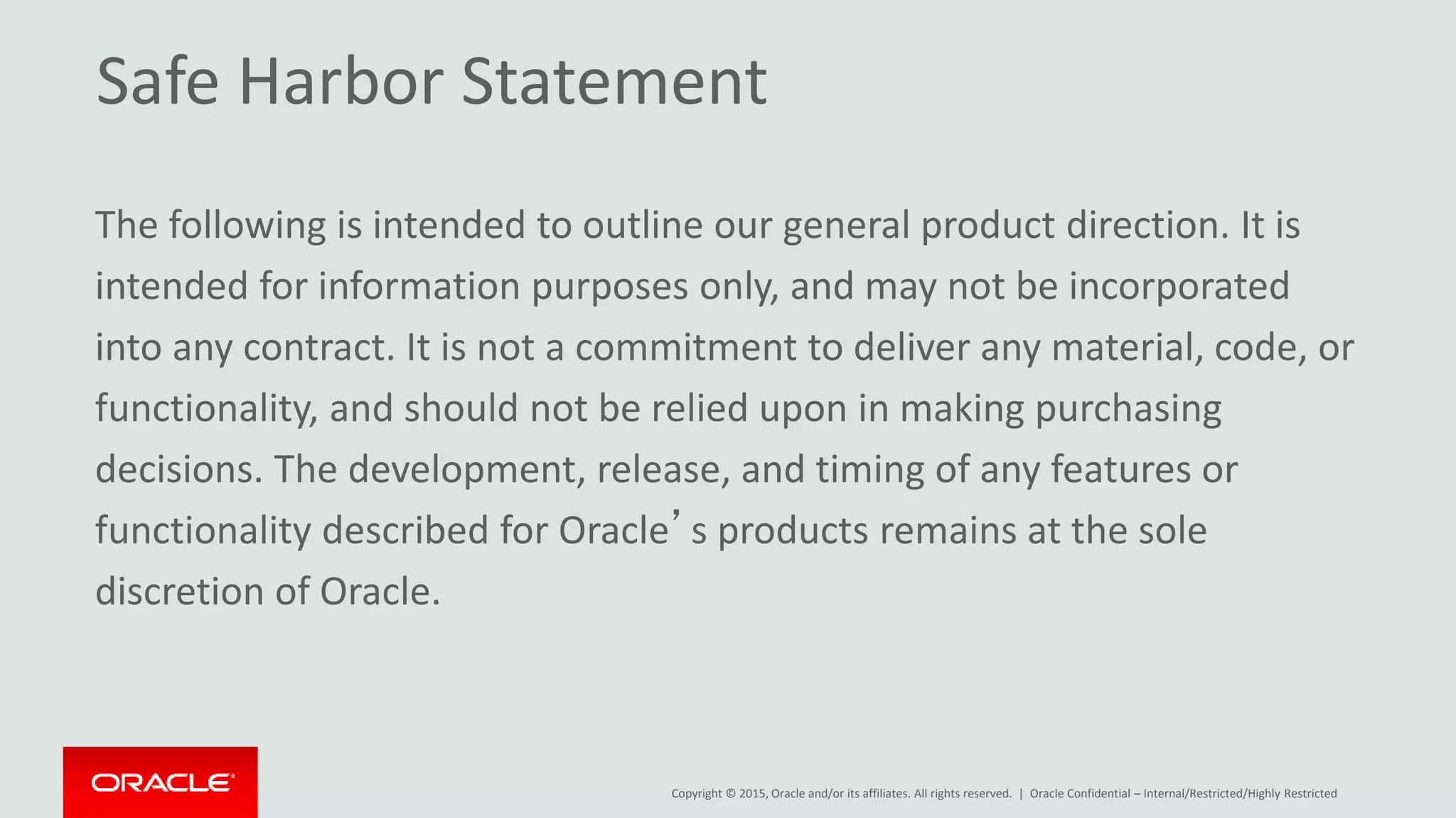 Copyright © 2015, Oracle and/or its affiliates. All rights reserved. | Oracle Confidential – Internal/Restricted/Highly Restricted
Safe Harbor Statement
The following is intended to outline our general product direction. It is
intended for information purposes only, and may not be incorporated
into any contract. It is not a commitment to deliver any material, code, or
functionality, and should not be relied upon in making purchasing
decisions. The development, release, and timing of any features or
functionality described for Oracle’s products remains at the sole
discretion of Oracle.
 