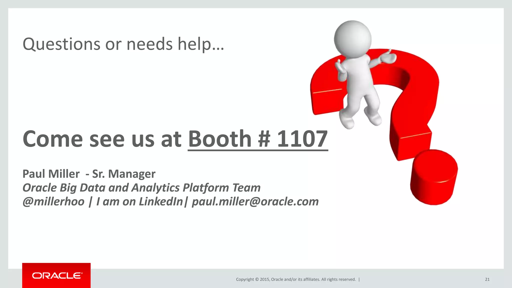Copyright © 2015, Oracle and/or its affiliates. All rights reserved. |
Questions or needs help…
21
Come see us at Booth # 1107
Paul Miller - Sr. Manager
Oracle Big Data and Analytics Platform Team
@millerhoo | I am on LinkedIn| paul.miller@oracle.com
 