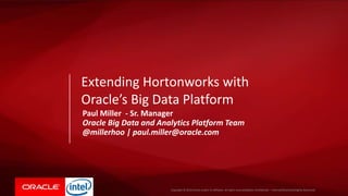 Copyright © 2015, Oracle and/or its affiliates. All rights reserved. |Copyright © 2016 Oracle and/or its affiliates. All rights reserved. |Oracle Confidential – Internal/Restricted/Highly Restricted
Paul Miller - Sr. Manager
Oracle Big Data and Analytics Platform Team
@millerhoo | paul.miller@oracle.com
Extending Hortonworks with
Oracle’s Big Data Platform
 