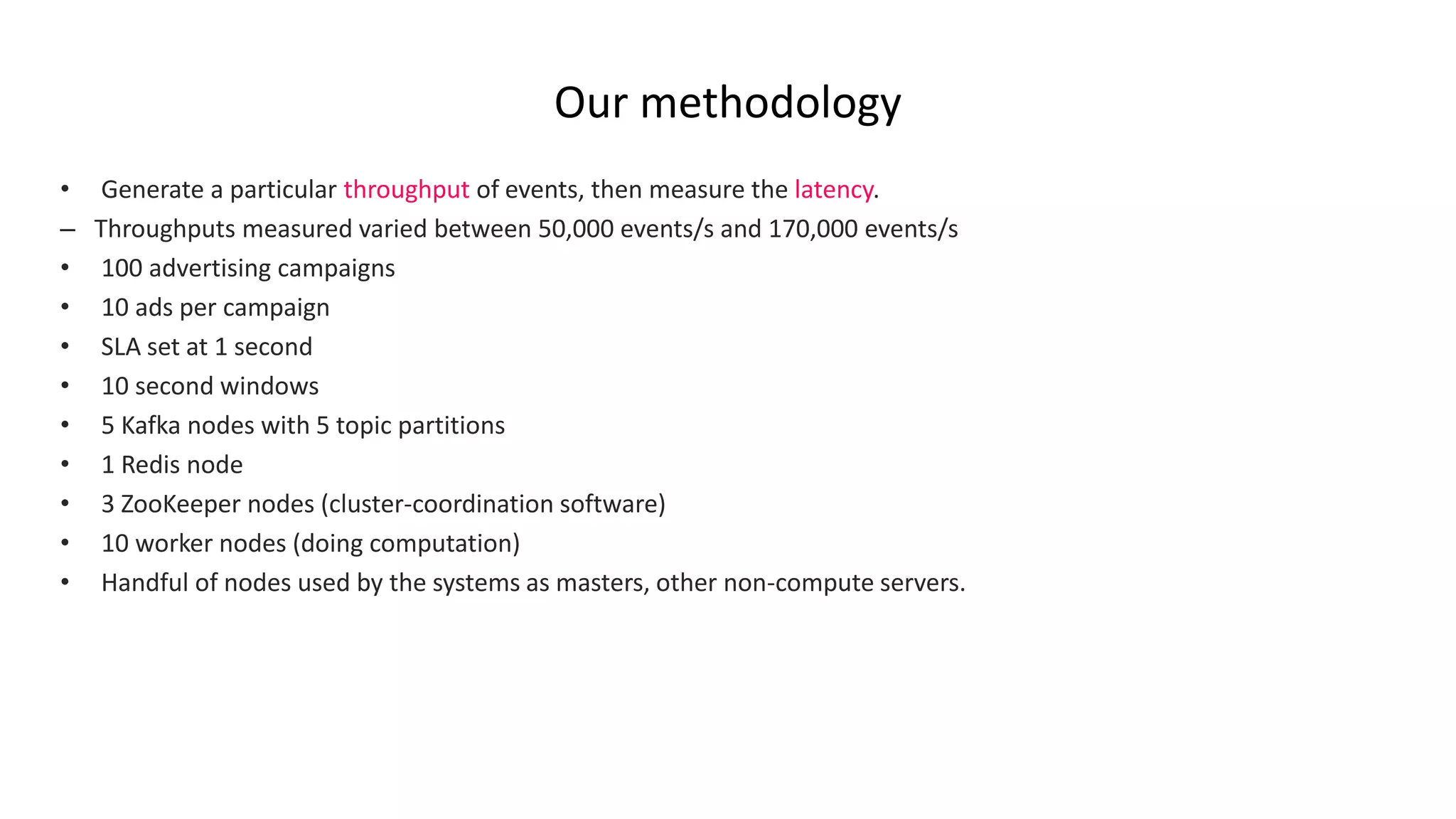 Our methodology
• Generate a particular throughput of events, then measure the latency.
– Throughputs measured varied between 50,000 events/s and 170,000 events/s
• 100 advertising campaigns
• 10 ads per campaign
• SLA set at 1 second
• 10 second windows
• 5 Kafka nodes with 5 topic partitions
• 1 Redis node
• 3 ZooKeeper nodes (cluster-coordination software)
• 10 worker nodes (doing computation)
• Handful of nodes used by the systems as masters, other non-compute servers.
 
