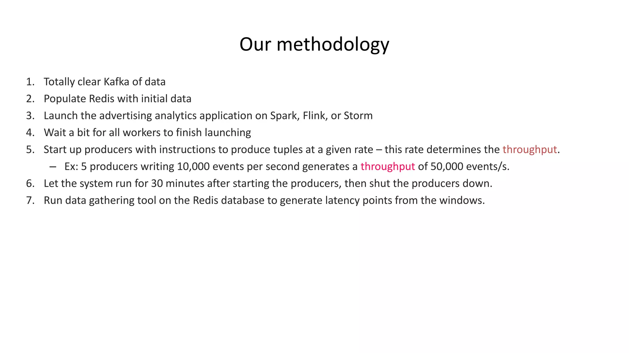 Our methodology
1. Totally clear Kafka of data
2. Populate Redis with initial data
3. Launch the advertising analytics application on Spark, Flink, or Storm
4. Wait a bit for all workers to finish launching
5. Start up producers with instructions to produce tuples at a given rate – this rate determines the throughput.
– Ex: 5 producers writing 10,000 events per second generates a throughput of 50,000 events/s.
6. Let the system run for 30 minutes after starting the producers, then shut the producers down.
7. Run data gathering tool on the Redis database to generate latency points from the windows.
 