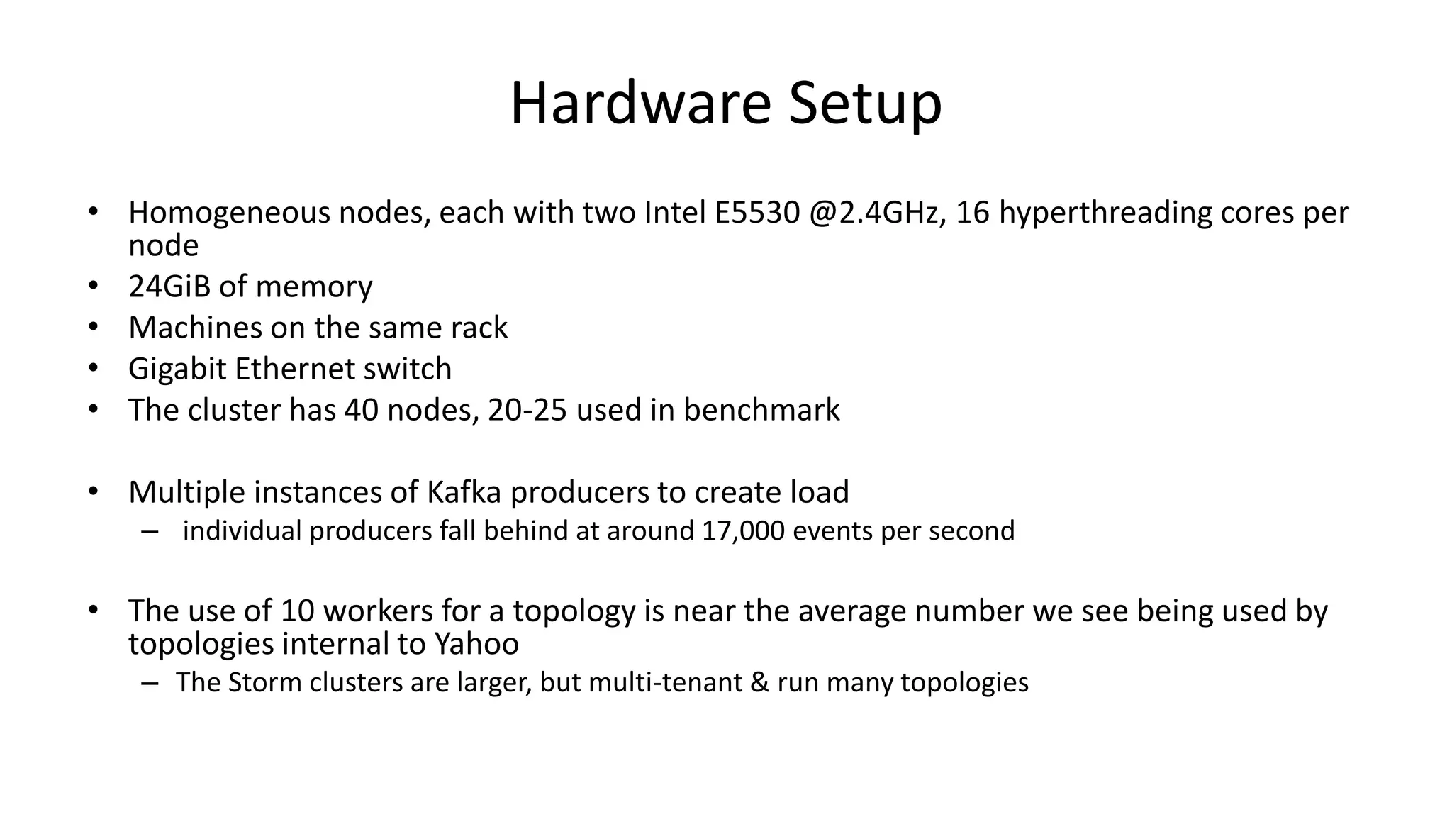 Hardware Setup
• Homogeneous nodes, each with two Intel E5530 @2.4GHz, 16 hyperthreading cores per
node
• 24GiB of memory
• Machines on the same rack
• Gigabit Ethernet switch
• The cluster has 40 nodes, 20-25 used in benchmark
• Multiple instances of Kafka producers to create load
– individual producers fall behind at around 17,000 events per second
• The use of 10 workers for a topology is near the average number we see being used by
topologies internal to Yahoo
– The Storm clusters are larger, but multi-tenant & run many topologies
 