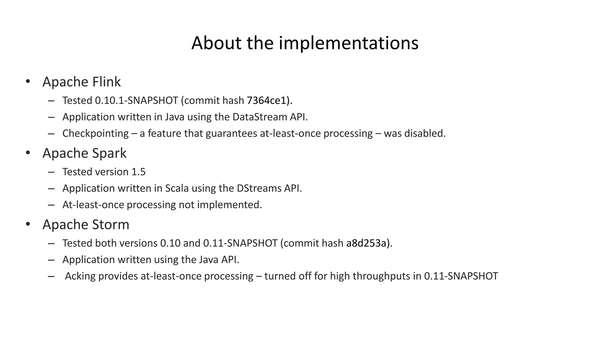 About the implementations
• Apache Flink
– Tested 0.10.1-SNAPSHOT (commit hash 7364ce1).
– Application written in Java using the DataStream API.
– Checkpointing – a feature that guarantees at-least-once processing – was disabled.
• Apache Spark
– Tested version 1.5
– Application written in Scala using the DStreams API.
– At-least-once processing not implemented.
• Apache Storm
– Tested both versions 0.10 and 0.11-SNAPSHOT (commit hash a8d253a).
– Application written using the Java API.
– Acking provides at-least-once processing – turned off for high throughputs in 0.11-SNAPSHOT
 