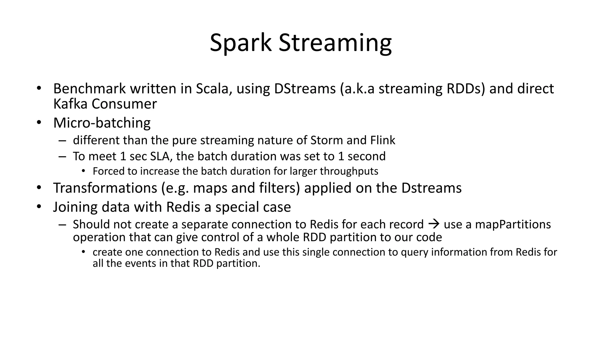 Spark Streaming
• Benchmark written in Scala, using DStreams (a.k.a streaming RDDs) and direct
Kafka Consumer
• Micro-batching
– different than the pure streaming nature of Storm and Flink
– To meet 1 sec SLA, the batch duration was set to 1 second
• Forced to increase the batch duration for larger throughputs
• Transformations (e.g. maps and filters) applied on the Dstreams
• Joining data with Redis a special case
– Should not create a separate connection to Redis for each record  use a mapPartitions
operation that can give control of a whole RDD partition to our code
• create one connection to Redis and use this single connection to query information from Redis for
all the events in that RDD partition.
 