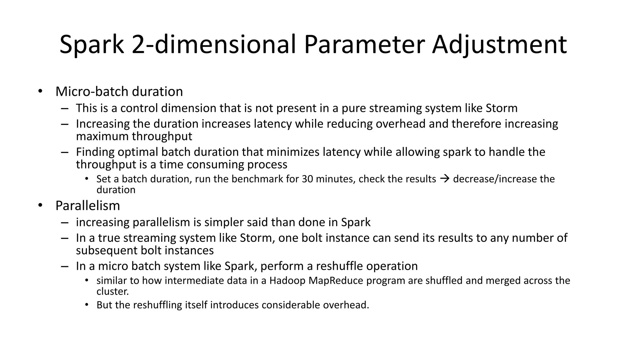 Spark 2-dimensional Parameter Adjustment
• Micro-batch duration
– This is a control dimension that is not present in a pure streaming system like Storm
– Increasing the duration increases latency while reducing overhead and therefore increasing
maximum throughput
– Finding optimal batch duration that minimizes latency while allowing spark to handle the
throughput is a time consuming process
• Set a batch duration, run the benchmark for 30 minutes, check the results  decrease/increase the
duration
• Parallelism
– increasing parallelism is simpler said than done in Spark
– In a true streaming system like Storm, one bolt instance can send its results to any number of
subsequent bolt instances
– In a micro batch system like Spark, perform a reshuffle operation
• similar to how intermediate data in a Hadoop MapReduce program are shuffled and merged across the
cluster.
• But the reshuffling itself introduces considerable overhead.
 