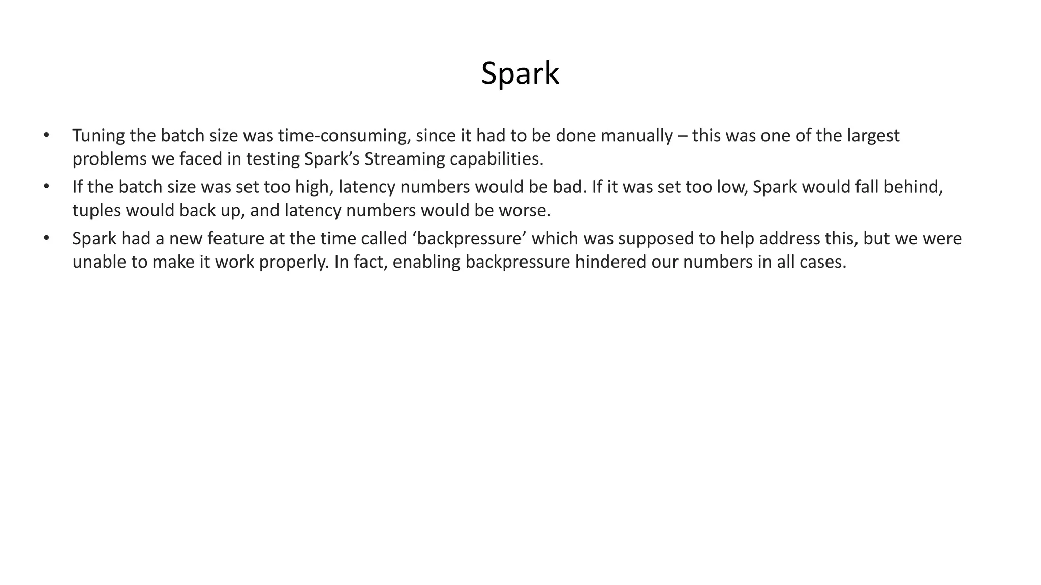 Spark
• Tuning the batch size was time-consuming, since it had to be done manually – this was one of the largest
problems we faced in testing Spark’s Streaming capabilities.
• If the batch size was set too high, latency numbers would be bad. If it was set too low, Spark would fall behind,
tuples would back up, and latency numbers would be worse.
• Spark had a new feature at the time called ‘backpressure’ which was supposed to help address this, but we were
unable to make it work properly. In fact, enabling backpressure hindered our numbers in all cases.
 