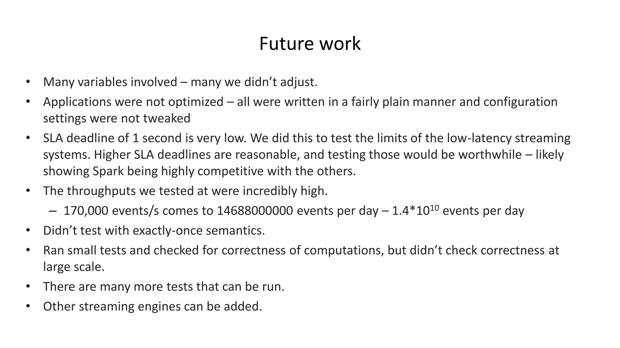 Future work
• Many variables involved – many we didn’t adjust.
• Applications were not optimized – all were written in a fairly plain manner and configuration
settings were not tweaked
• SLA deadline of 1 second is very low. We did this to test the limits of the low-latency streaming
systems. Higher SLA deadlines are reasonable, and testing those would be worthwhile – likely
showing Spark being highly competitive with the others.
• The throughputs we tested at were incredibly high.
– 170,000 events/s comes to 14688000000 events per day – 1.4*1010 events per day
• Didn’t test with exactly-once semantics.
• Ran small tests and checked for correctness of computations, but didn’t check correctness at
large scale.
• There are many more tests that can be run.
• Other streaming engines can be added.
 