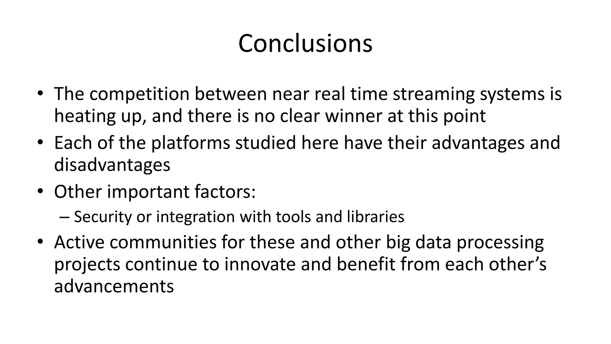 Conclusions
• The competition between near real time streaming systems is
heating up, and there is no clear winner at this point
• Each of the platforms studied here have their advantages and
disadvantages
• Other important factors:
– Security or integration with tools and libraries
• Active communities for these and other big data processing
projects continue to innovate and benefit from each other’s
advancements
 