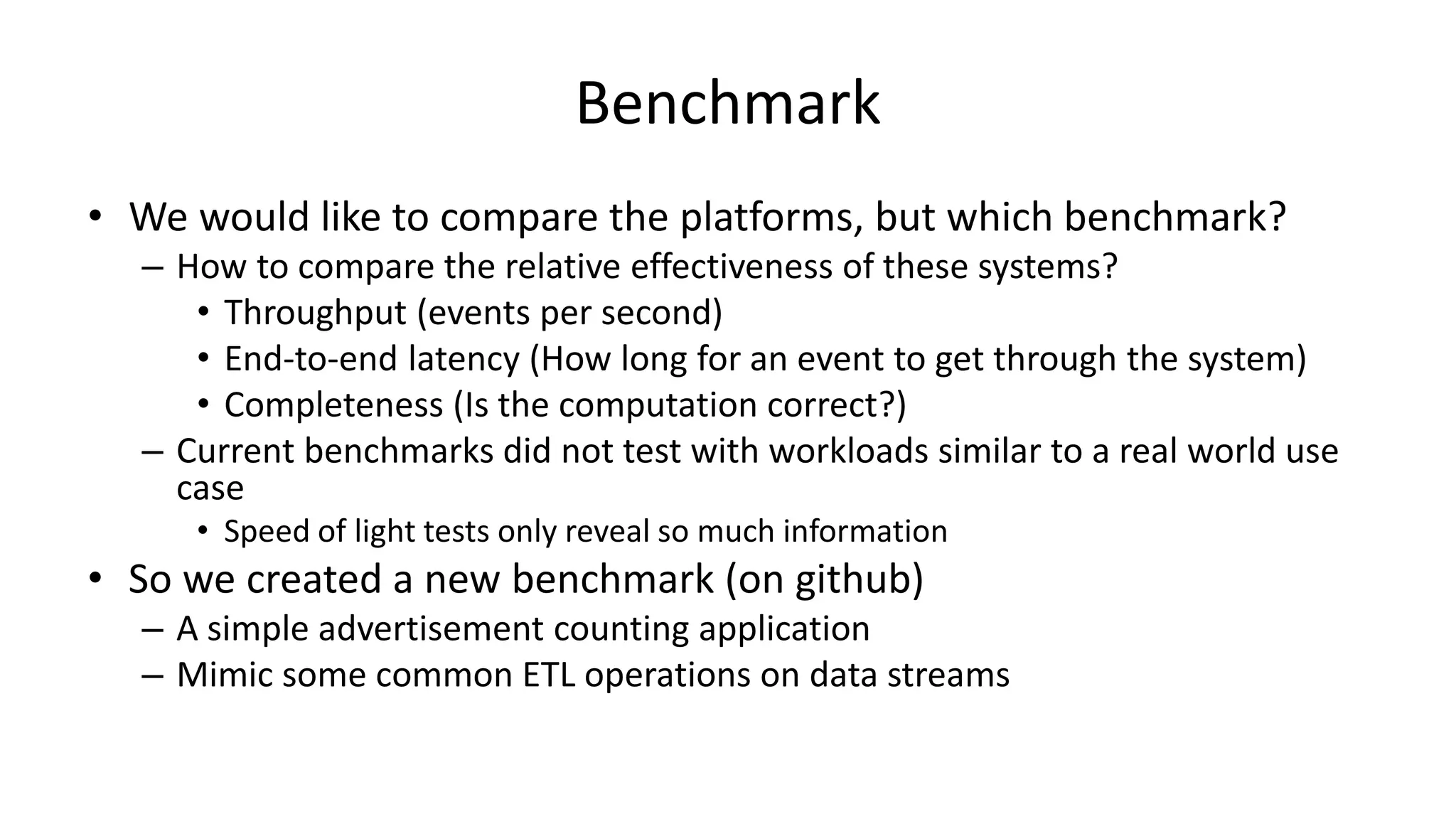 Benchmark
• We would like to compare the platforms, but which benchmark?
– How to compare the relative effectiveness of these systems?
• Throughput (events per second)
• End-to-end latency (How long for an event to get through the system)
• Completeness (Is the computation correct?)
– Current benchmarks did not test with workloads similar to a real world use
case
• Speed of light tests only reveal so much information
• So we created a new benchmark (on github)
– A simple advertisement counting application
– Mimic some common ETL operations on data streams
 