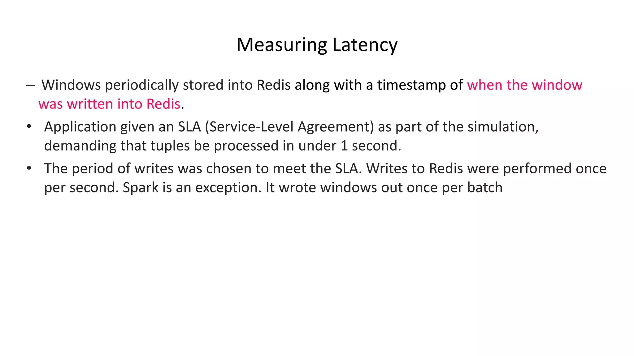 Measuring Latency
– Windows periodically stored into Redis along with a timestamp of when the window
was written into Redis.
• Application given an SLA (Service-Level Agreement) as part of the simulation,
demanding that tuples be processed in under 1 second.
• The period of writes was chosen to meet the SLA. Writes to Redis were performed once
per second. Spark is an exception. It wrote windows out once per batch
 