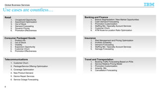 © 2016 IBM Corporation
Global Business Services
Use cases are countless…
Banking and Finance
1. Branch Segmentation / New Market Opportunities
2. Cash Demand Forecasting
3. Promotion Customization
4. Staffing Mix / Specialty Account Services
5. Customer Churn
6. ATM Kiosk-to-Location Ratio Optimization
Retail
1. Uncaptured Opportunity
2. Assortment Optimization
3. Out of Stock
4. Demand Forecasting
5. Dynamic Pricing
6. Promotion Effectiveness
Insurance
1. Risk Management and Pricing Optimization
2. Portfolio Suitability
3. Demand Forecasting
4. Staffing Mix / Specialty Account Services
5. Damage Forecasting
City Analytics Industry Use Cases
Consumer Packaged Goods
1. Product mix
2. Out of Stock
3. Visibility
4. Expansion Opportunity
5. Customer Churn
6. Promotion Effectiveness
Travel and Transportation
1. Booking Traffic Forecasting Based on POIs
2. Service Relative Pricing Model
3. Promotion Customization
4. Amenity Mix
5. Cancellation Forecasting
Telecommunications
1. Customer Churn
2. Package/Service Offering Optimization
3. Coverage Optimization
4. New Product Demand
5. Device Repair Services
6. Service Outage Forecasting
8
 