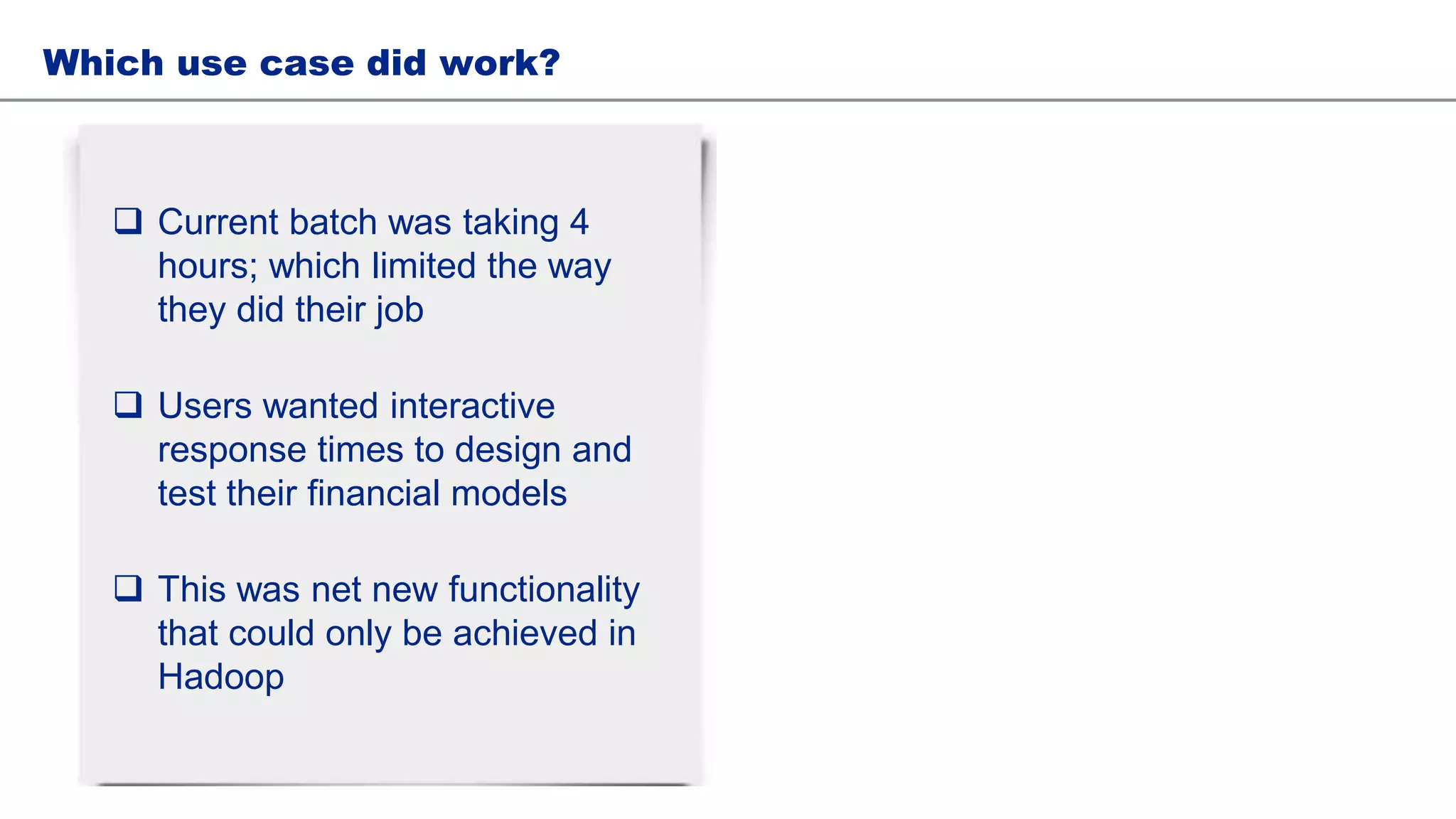 Which use case did work?
 Current batch was taking 4
hours; which limited the way
they did their job
 Users wanted interactive
response times to design and
test their financial models
 This was net new functionality
that could only be achieved in
Hadoop
 
