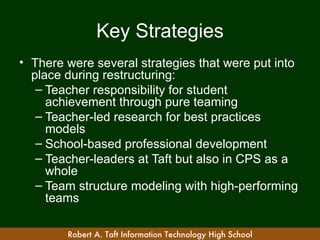 Key Strategies
• There were several strategies that were put into
  place during restructuring:
   – Teacher responsibility for student
     achievement through pure teaming
   – Teacher-led research for best practices
     models
   – School-based professional development
   – Teacher-leaders at Taft but also in CPS as a
     whole
   – Team structure modeling with high-performing
     teams

        Robert A. Taft Information Technology High School
 