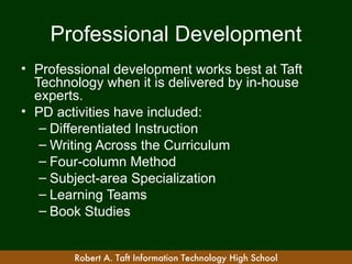 Professional Development
• Professional development works best at Taft
  Technology when it is delivered by in-house
  experts.
• PD activities have included:
   – Differentiated Instruction
   – Writing Across the Curriculum
   – Four-column Method
   – Subject-area Specialization
   – Learning Teams
   – Book Studies


        Robert A. Taft Information Technology High School
 