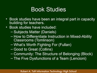 Book Studies
• Book studies have been an integral part in capacity
  building for teachers.
• Book studies have included:
   – Subjects Matter (Daniels)
   – How to Differentiate Instruction in Mixed-Ability
     Classrooms (Tomlinson)
   – What’s Worth Fighting For (Fullan)
   – Good to Great (Collins)
   – Community: The Structure of Belonging (Block)
   – The Five Dysfunctions of a Team (Lencioni)


        Robert A. Taft Information Technology High School
 