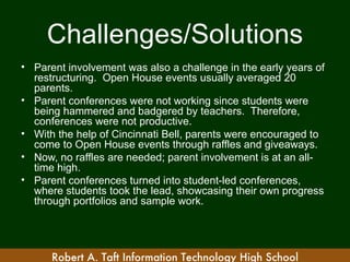 Challenges/Solutions
• Parent involvement was also a challenge in the early years of
  restructuring. Open House events usually averaged 20
  parents.
• Parent conferences were not working since students were
  being hammered and badgered by teachers. Therefore,
  conferences were not productive.
• With the help of Cincinnati Bell, parents were encouraged to
  come to Open House events through raffles and giveaways.
• Now, no raffles are needed; parent involvement is at an all-
  time high.
• Parent conferences turned into student-led conferences,
  where students took the lead, showcasing their own progress
  through portfolios and sample work.




      Robert A. Taft Information Technology High School
 