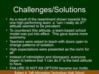 Challenges/Solutions
• As a result of the resentment shown towards the
  one high-performing team, a “can I really do it?”
  attitude seemed to be prevalent.
• To counteract this attitude, a team-based school
  model was put into effect. This gave teams more
  autonomy.
• Teachers were asked to teach with doors open to
  change patterns of isolation.
• High expectations were presented as the norm for
  all.
• Instead of intimidation and disrespect, everyone
  began to believe that “I can do it” is the best attitude
  to have.
• FAILURE IS NOT AN OPTION became our motto.
     Robert A. Taft Information Technology High School
 