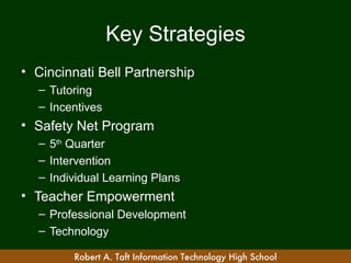 Key Strategies
• Cincinnati Bell Partnership
  – Tutoring
  – Incentives
• Safety Net Program
  – 5th Quarter
  – Intervention
  – Individual Learning Plans
• Teacher Empowerment
  – Professional Development
  – Technology

        Robert A. Taft Information Technology High School
 