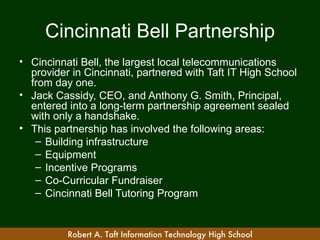 Cincinnati Bell Partnership
• Cincinnati Bell, the largest local telecommunications
  provider in Cincinnati, partnered with Taft IT High School
  from day one.
• Jack Cassidy, CEO, and Anthony G. Smith, Principal,
  entered into a long-term partnership agreement sealed
  with only a handshake.
• This partnership has involved the following areas:
   – Building infrastructure
   – Equipment
   – Incentive Programs
   – Co-Curricular Fundraiser
   – Cincinnati Bell Tutoring Program


          Robert A. Taft Information Technology High School
 