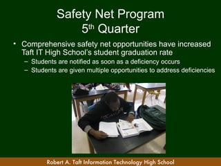 Safety Net Program
                  5th Quarter
• Comprehensive safety net opportunities have increased
  Taft IT High School’s student graduation rate
   – Students are notified as soon as a deficiency occurs
   – Students are given multiple opportunities to address deficiencies




          Robert A. Taft Information Technology High School
 
