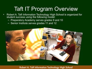 Taft IT Program Overview
•   Robert A. Taft Information Technology High School is organized for
    student success using the following model:
     – Preparatory Academy serves grades 9 and 10
     – Senior Institute serves grades 11 and 12




               Robert A. Taft Information Technology High School
 