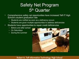 Safety Net Program
                      5th Quarter
•   Comprehensive safety net opportunities have increased Taft IT High
    School’s student graduation rate
     – Students are notified as soon as a deficiency occurs
     – Students are given multiple opportunities to address deficiencies
•   Students have opportunities to repair credit deficiencies
     – Before and after school
     – On Saturdays
     – During the summer




              Robert A. Taft Information Technology High School
 
